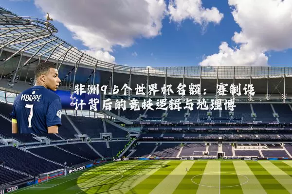 非洲9.5个世界杯名额:赛制设计背后的竞技逻辑与地理博弈